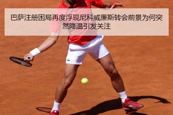 巴萨注册困局再度浮现尼科威廉斯转会前景为何突然降温引发关注